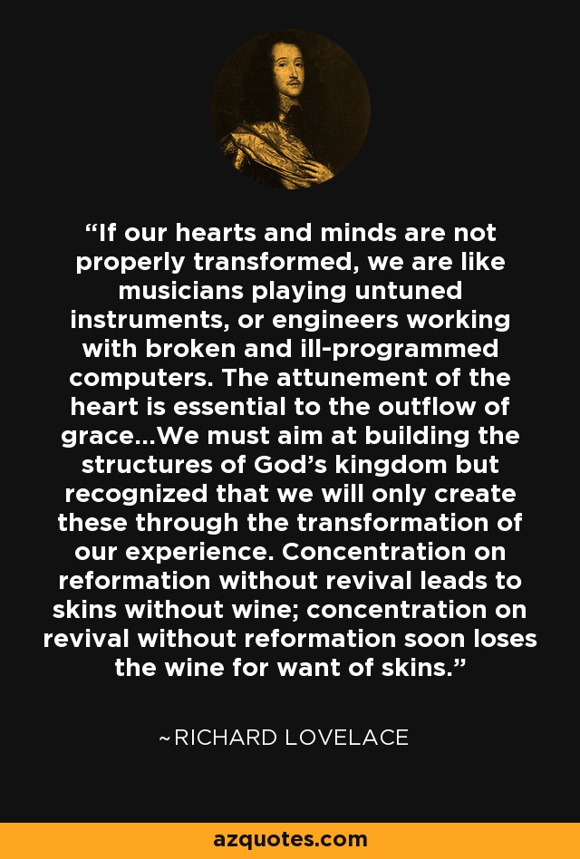 If our hearts and minds are not properly transformed, we are like musicians playing untuned instruments, or engineers working with broken and ill-programmed computers. The attunement of the heart is essential to the outflow of grace...We must aim at building the structures of God's kingdom but recognized that we will only create these through the transformation of our experience. Concentration on reformation without revival leads to skins without wine; concentration on revival without reformation soon loses the wine for want of skins. - Richard Lovelace