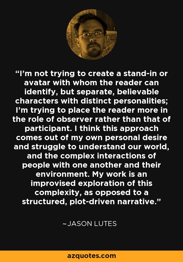 I'm not trying to create a stand-in or avatar with whom the reader can identify, but separate, believable characters with distinct personalities; I'm trying to place the reader more in the role of observer rather than that of participant. I think this approach comes out of my own personal desire and struggle to understand our world, and the complex interactions of people with one another and their environment. My work is an improvised exploration of this complexity, as opposed to a structured, plot-driven narrative. - Jason Lutes