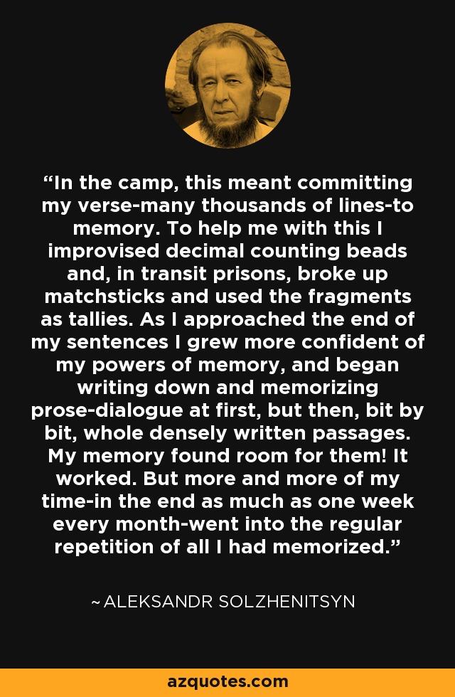 In the camp, this meant committing my verse-many thousands of lines-to memory. To help me with this I improvised decimal counting beads and, in transit prisons, broke up matchsticks and used the fragments as tallies. As I approached the end of my sentences I grew more confident of my powers of memory, and began writing down and memorizing prose-dialogue at first, but then, bit by bit, whole densely written passages. My memory found room for them! It worked. But more and more of my time-in the end as much as one week every month-went into the regular repetition of all I had memorized. - Aleksandr Solzhenitsyn