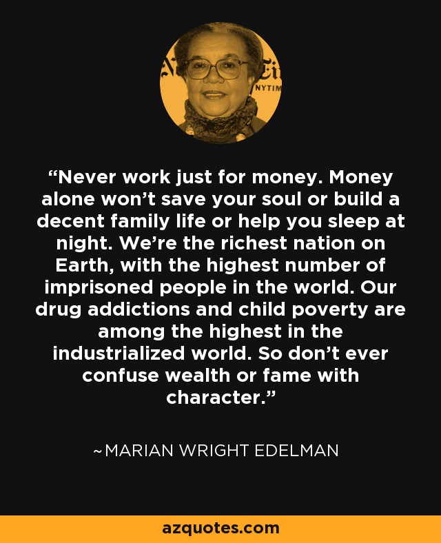 Never work just for money. Money alone won't save your soul or build a decent family life or help you sleep at night. We're the richest nation on Earth, with the highest number of imprisoned people in the world. Our drug addictions and child poverty are among the highest in the industrialized world. So don't ever confuse wealth or fame with character. - Marian Wright Edelman