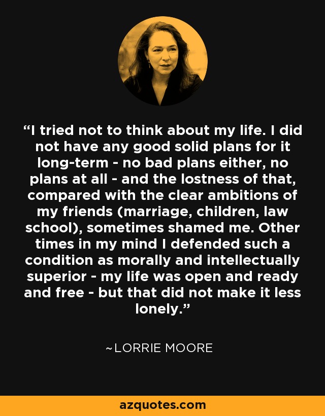 I tried not to think about my life. I did not have any good solid plans for it long-term - no bad plans either, no plans at all - and the lostness of that, compared with the clear ambitions of my friends (marriage, children, law school), sometimes shamed me. Other times in my mind I defended such a condition as morally and intellectually superior - my life was open and ready and free - but that did not make it less lonely. - Lorrie Moore