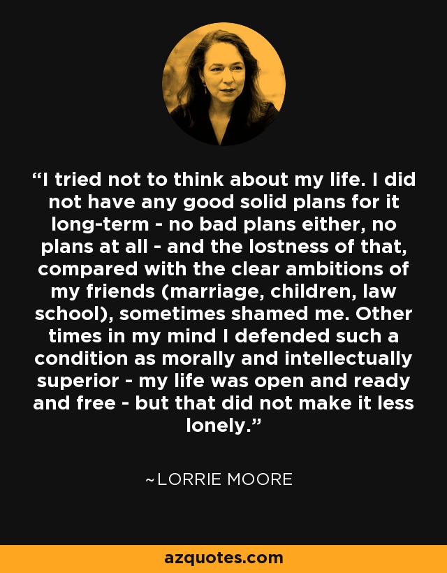 I tried not to think about my life. I did not have any good solid plans for it long-term - no bad plans either, no plans at all - and the lostness of that, compared with the clear ambitions of my friends (marriage, children, law school), sometimes shamed me. Other times in my mind I defended such a condition as morally and intellectually superior - my life was open and ready and free - but that did not make it less lonely. - Lorrie Moore