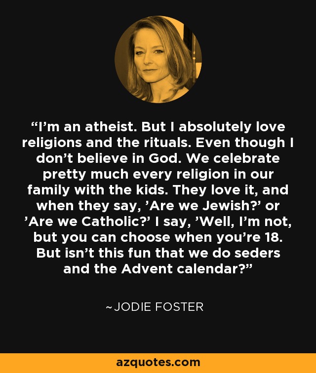 I'm an atheist. But I absolutely love religions and the rituals. Even though I don't believe in God. We celebrate pretty much every religion in our family with the kids. They love it, and when they say, 'Are we Jewish?' or 'Are we Catholic?' I say, 'Well, I'm not, but you can choose when you're 18. But isn't this fun that we do seders and the Advent calendar?' - Jodie Foster