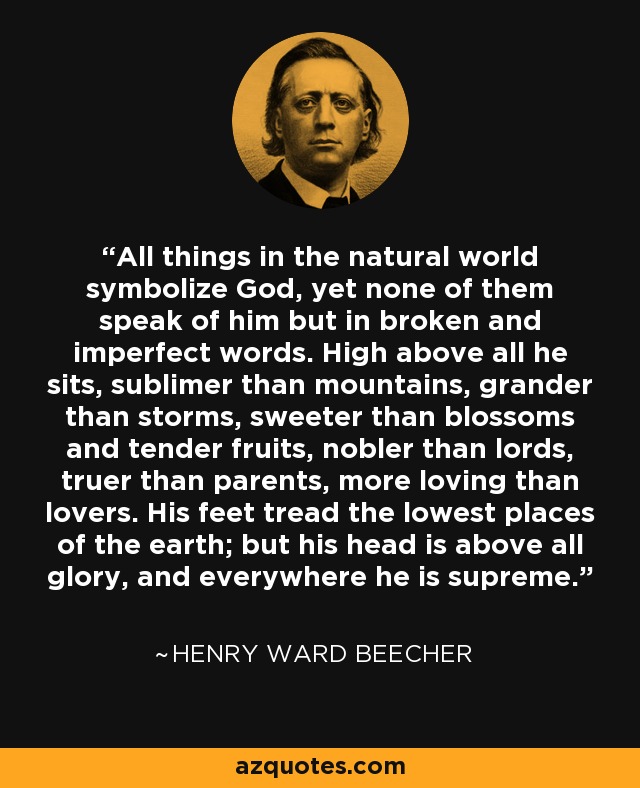 All things in the natural world symbolize God, yet none of them speak of him but in broken and imperfect words. High above all he sits, sublimer than mountains, grander than storms, sweeter than blossoms and tender fruits, nobler than lords, truer than parents, more loving than lovers. His feet tread the lowest places of the earth; but his head is above all glory, and everywhere he is supreme. - Henry Ward Beecher