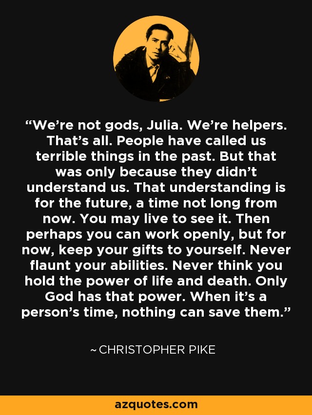 We're not gods, Julia. We're helpers. That's all. People have called us terrible things in the past. But that was only because they didn't understand us. That understanding is for the future, a time not long from now. You may live to see it. Then perhaps you can work openly, but for now, keep your gifts to yourself. Never flaunt your abilities. Never think you hold the power of life and death. Only God has that power. When it's a person's time, nothing can save them. - Christopher Pike