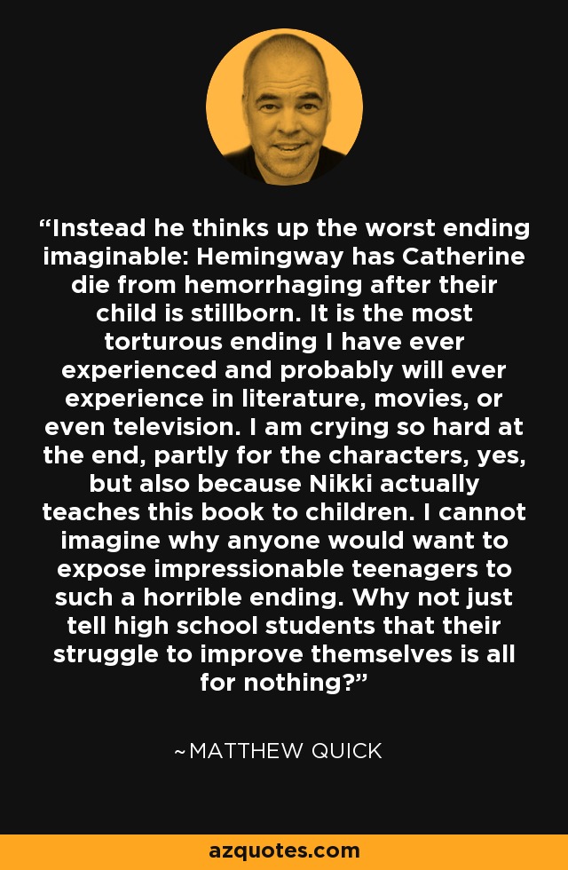 Instead he thinks up the worst ending imaginable: Hemingway has Catherine die from hemorrhaging after their child is stillborn. It is the most torturous ending I have ever experienced and probably will ever experience in literature, movies, or even television. I am crying so hard at the end, partly for the characters, yes, but also because Nikki actually teaches this book to children. I cannot imagine why anyone would want to expose impressionable teenagers to such a horrible ending. Why not just tell high school students that their struggle to improve themselves is all for nothing? - Matthew Quick