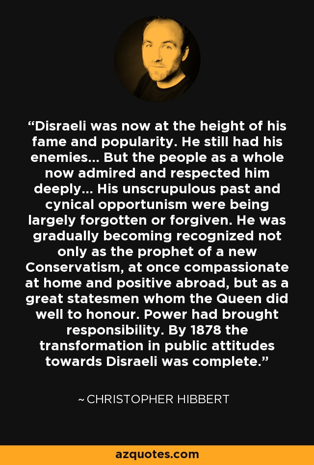 Disraeli was now at the height of his fame and popularity. He still had his enemies... But the people as a whole now admired and respected him deeply... His unscrupulous past and cynical opportunism were being largely forgotten or forgiven. He was gradually becoming recognized not only as the prophet of a new Conservatism, at once compassionate at home and positive abroad, but as a great statesmen whom the Queen did well to honour. Power had brought responsibility. By 1878 the transformation in public attitudes towards Disraeli was complete. - Christopher Hibbert