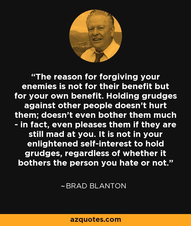 The reason for forgiving your enemies is not for their benefit but for your own benefit. Holding grudges against other people doesn’t hurt them; doesn’t even bother them much - in fact, even pleases them if they are still mad at you. It is not in your enlightened self-interest to hold grudges, regardless of whether it bothers the person you hate or not. - Brad Blanton
