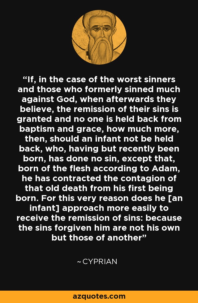 If, in the case of the worst sinners and those who formerly sinned much against God, when afterwards they believe, the remission of their sins is granted and no one is held back from baptism and grace, how much more, then, should an infant not be held back, who, having but recently been born, has done no sin, except that, born of the flesh according to Adam, he has contracted the contagion of that old death from his first being born. For this very reason does he [an infant] approach more easily to receive the remission of sins: because the sins forgiven him are not his own but those of another - Cyprian