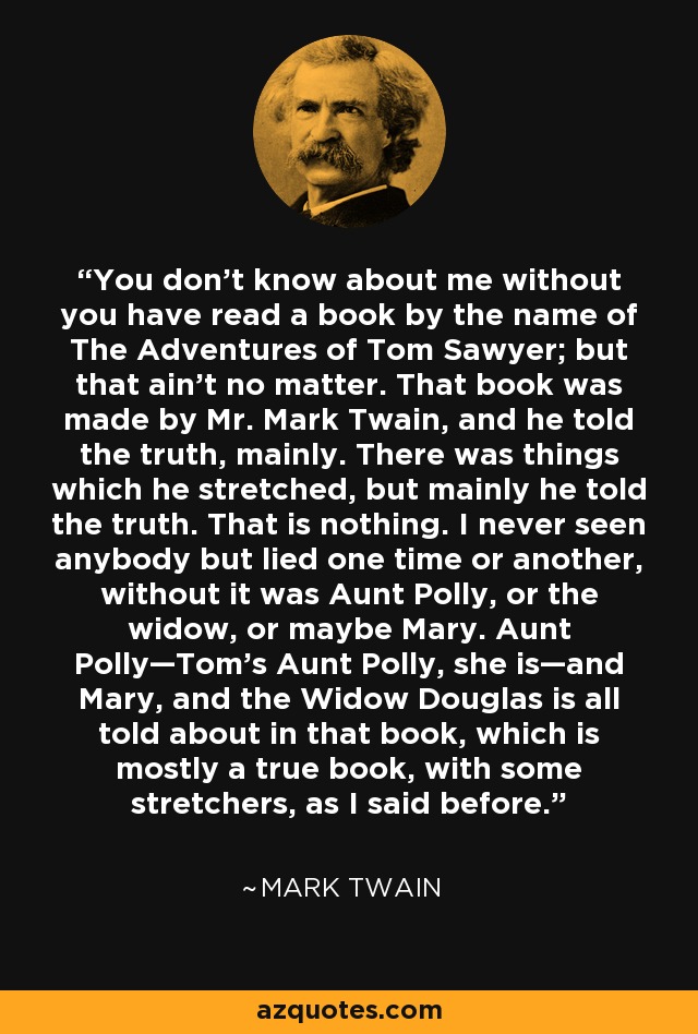 You don't know about me without you have read a book by the name of The Adventures of Tom Sawyer; but that ain't no matter. That book was made by Mr. Mark Twain, and he told the truth, mainly. There was things which he stretched, but mainly he told the truth. That is nothing. I never seen anybody but lied one time or another, without it was Aunt Polly, or the widow, or maybe Mary. Aunt Polly—Tom's Aunt Polly, she is—and Mary, and the Widow Douglas is all told about in that book, which is mostly a true book, with some stretchers, as I said before. - Mark Twain