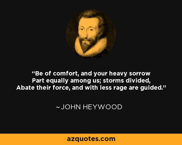 Be of comfort, and your heavy sorrow Part equally among us; storms divided, Abate their force, and with less rage are guided. - John Heywood