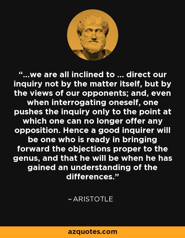...we are all inclined to ... direct our inquiry not by the matter itself, but by the views of our opponents; and, even when interrogating oneself, one pushes the inquiry only to the point at which one can no longer offer any opposition. Hence a good inquirer will be one who is ready in bringing forward the objections proper to the genus, and that he will be when he has gained an understanding of the differences. - Aristotle