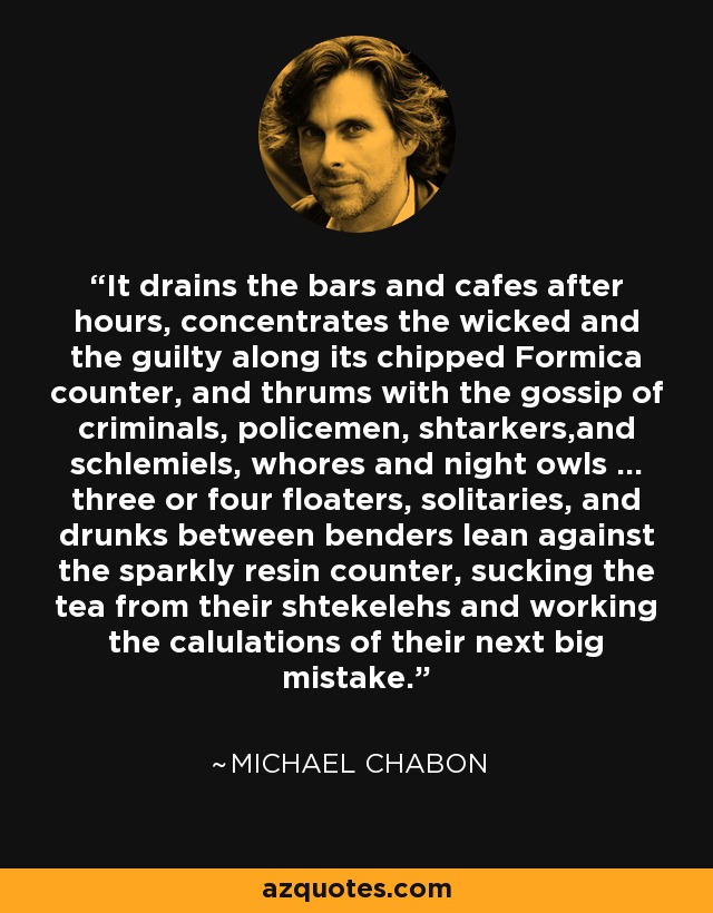 It drains the bars and cafes after hours, concentrates the wicked and the guilty along its chipped Formica counter, and thrums with the gossip of criminals, policemen, shtarkers,and schlemiels, whores and night owls ... three or four floaters, solitaries, and drunks between benders lean against the sparkly resin counter, sucking the tea from their shtekelehs and working the calulations of their next big mistake. - Michael Chabon