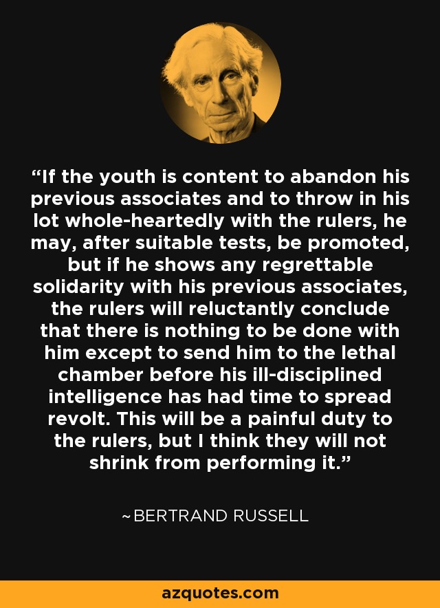 If the youth is content to abandon his previous associates and to throw in his lot whole-heartedly with the rulers, he may, after suitable tests, be promoted, but if he shows any regrettable solidarity with his previous associates, the rulers will reluctantly conclude that there is nothing to be done with him except to send him to the lethal chamber before his ill-disciplined intelligence has had time to spread revolt. This will be a painful duty to the rulers, but I think they will not shrink from performing it. - Bertrand Russell