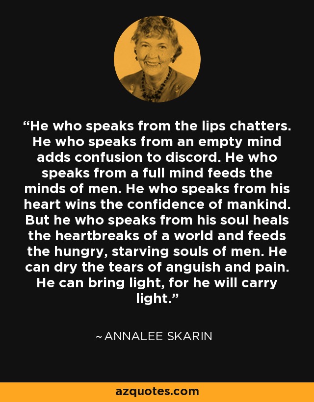 He who speaks from the lips chatters. He who speaks from an empty mind adds confusion to discord. He who speaks from a full mind feeds the minds of men. He who speaks from his heart wins the confidence of mankind. But he who speaks from his soul heals the heartbreaks of a world and feeds the hungry, starving souls of men. He can dry the tears of anguish and pain. He can bring light, for he will carry light. - Annalee Skarin