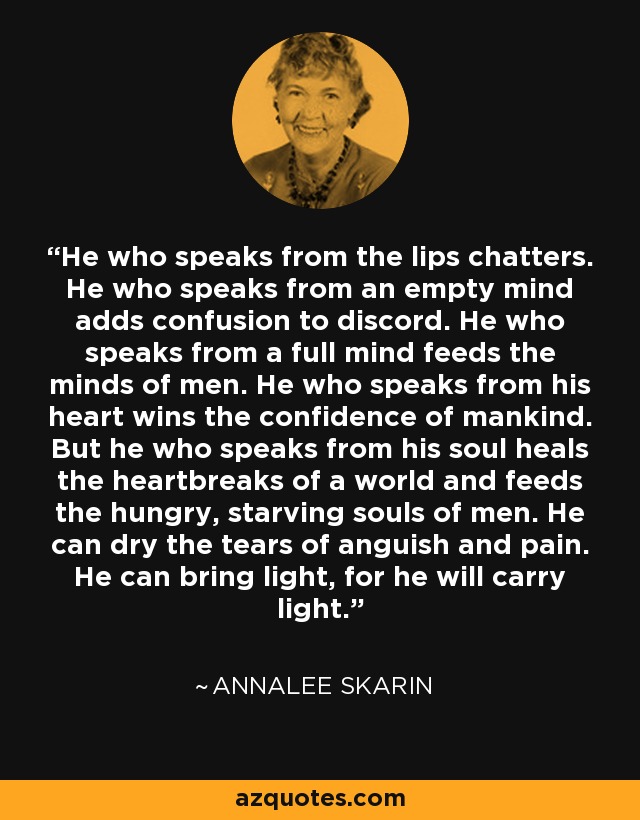 He who speaks from the lips chatters. He who speaks from an empty mind adds confusion to discord. He who speaks from a full mind feeds the minds of men. He who speaks from his heart wins the confidence of mankind. But he who speaks from his soul heals the heartbreaks of a world and feeds the hungry, starving souls of men. He can dry the tears of anguish and pain. He can bring light, for he will carry light. - Annalee Skarin