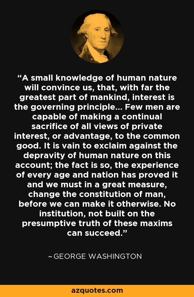 A small knowledge of human nature will convince us, that, with far the greatest part of mankind, interest is the governing principle... Few men are capable of making a continual sacrifice of all views of private interest, or advantage, to the common good. It is vain to exclaim against the depravity of human nature on this account; the fact is so, the experience of every age and nation has proved it and we must in a great measure, change the constitution of man, before we can make it otherwise. No institution, not built on the presumptive truth of these maxims can succeed. - George Washington