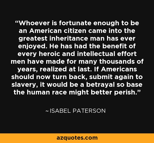 Whoever is fortunate enough to be an American citizen came into the greatest inheritance man has ever enjoyed. He has had the benefit of every heroic and intellectual effort men have made for many thousands of years, realized at last. If Americans should now turn back, submit again to slavery, it would be a betrayal so base the human race might better perish. - Isabel Paterson