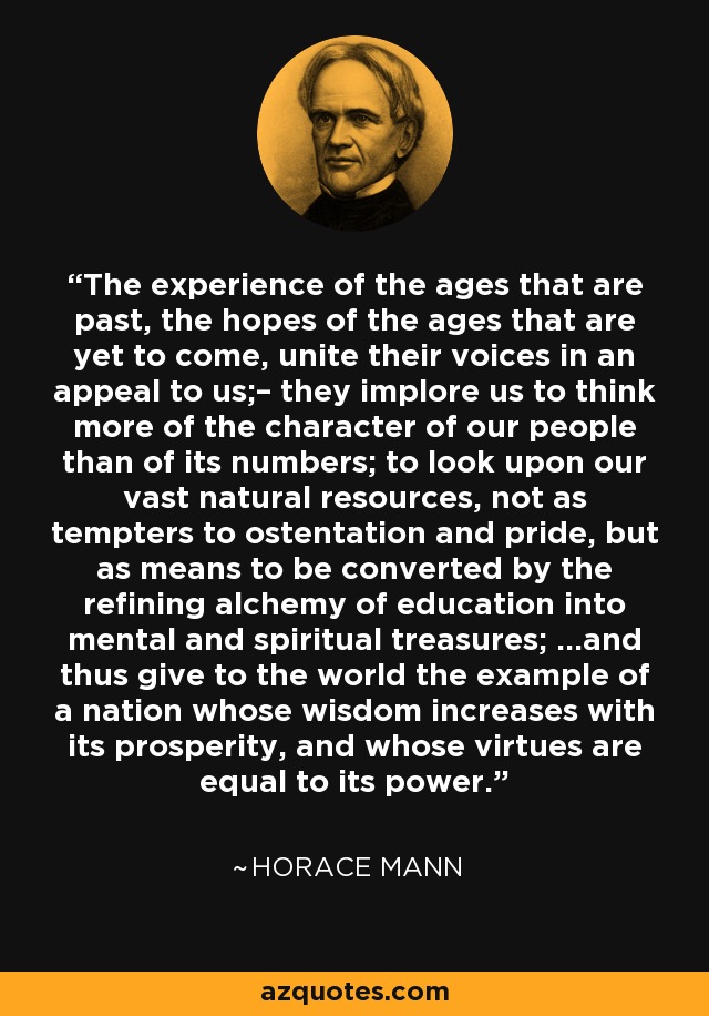 The experience of the ages that are past, the hopes of the ages that are yet to come, unite their voices in an appeal to us;– they implore us to think more of the character of our people than of its numbers; to look upon our vast natural resources, not as tempters to ostentation and pride, but as means to be converted by the refining alchemy of education into mental and spiritual treasures; ...and thus give to the world the example of a nation whose wisdom increases with its prosperity, and whose virtues are equal to its power. - Horace Mann