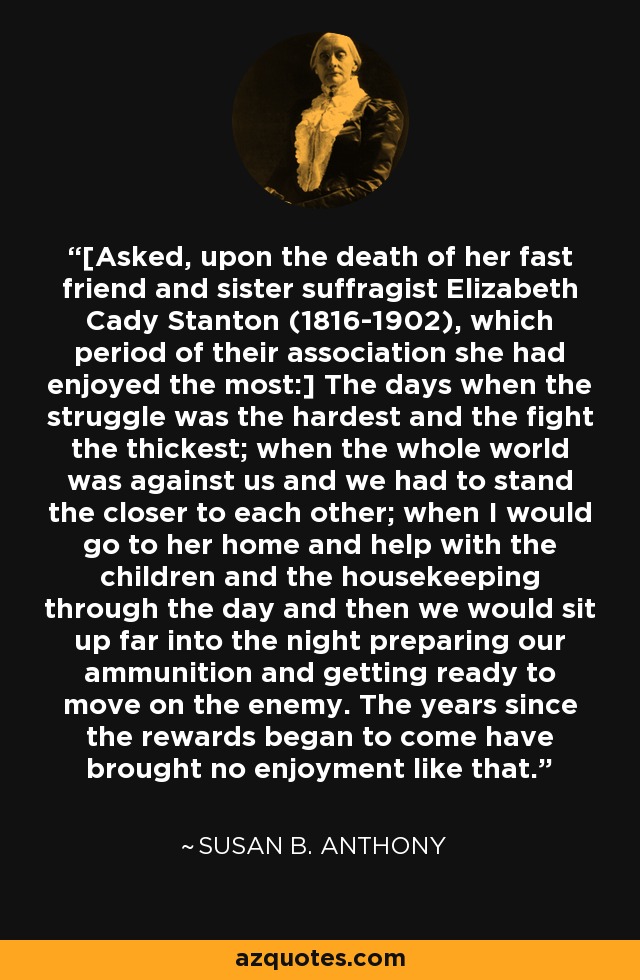 [Asked, upon the death of her fast friend and sister suffragist Elizabeth Cady Stanton (1816-1902), which period of their association she had enjoyed the most:] The days when the struggle was the hardest and the fight the thickest; when the whole world was against us and we had to stand the closer to each other; when I would go to her home and help with the children and the housekeeping through the day and then we would sit up far into the night preparing our ammunition and getting ready to move on the enemy. The years since the rewards began to come have brought no enjoyment like that. - Susan B. Anthony