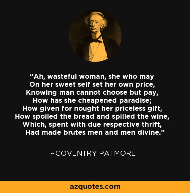 Ah, wasteful woman, she who may On her sweet self set her own price, Knowing man cannot choose but pay, How has she cheapened paradise; How given for nought her priceless gift, How spoiled the bread and spilled the wine, Which, spent with due respective thrift, Had made brutes men and men divine. - Coventry Patmore