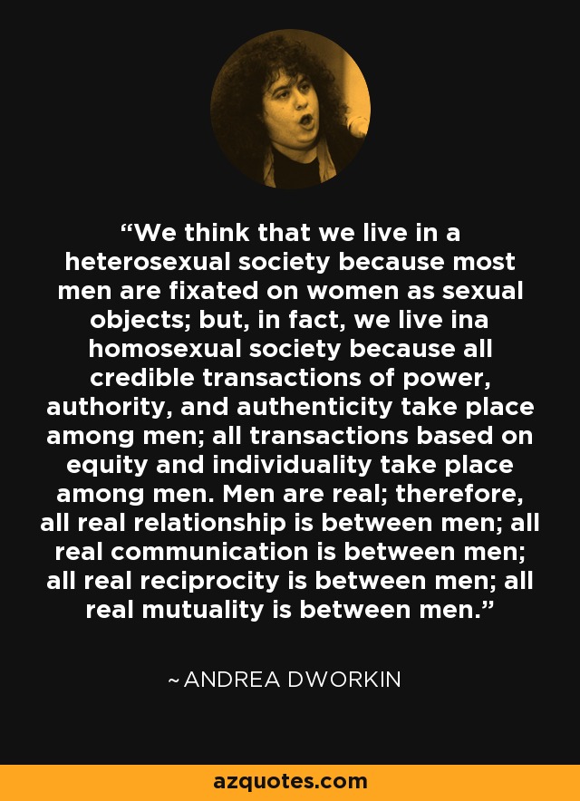 We think that we live in a heterosexual society because most men are fixated on women as sexual objects; but, in fact, we live ina homosexual society because all credible transactions of power, authority, and authenticity take place among men; all transactions based on equity and individuality take place among men. Men are real; therefore, all real relationship is between men; all real communication is between men; all real reciprocity is between men; all real mutuality is between men. - Andrea Dworkin