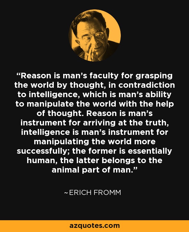 Reason is man's faculty for grasping the world by thought, in contradiction to intelligence, which is man's ability to manipulate the world with the help of thought. Reason is man's instrument for arriving at the truth, intelligence is man's instrument for manipulating the world more successfully; the former is essentially human, the latter belongs to the animal part of man. - Erich Fromm
