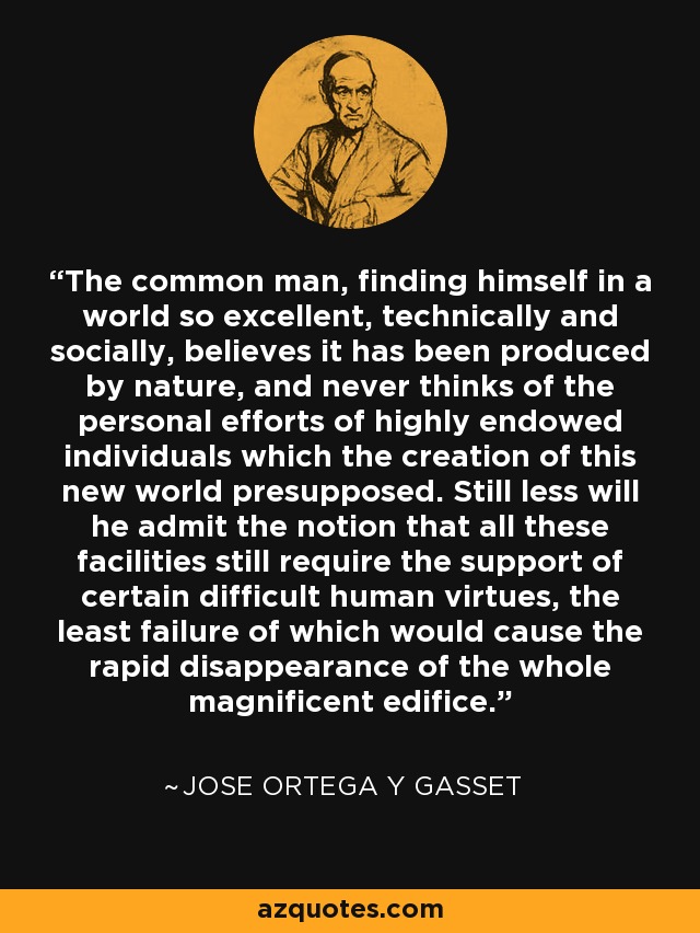 The common man, finding himself in a world so excellent, technically and socially, believes it has been produced by nature, and never thinks of the personal efforts of highly endowed individuals which the creation of this new world presupposed. Still less will he admit the notion that all these facilities still require the support of certain difficult human virtues, the least failure of which would cause the rapid disappearance of the whole magnificent edifice. - Jose Ortega y Gasset