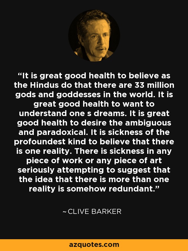 It is great good health to believe as the Hindus do that there are 33 million gods and goddesses in the world. It is great good health to want to understand one s dreams. It is great good health to desire the ambiguous and paradoxical. It is sickness of the profoundest kind to believe that there is one reality. There is sickness in any piece of work or any piece of art seriously attempting to suggest that the idea that there is more than one reality is somehow redundant. - Clive Barker