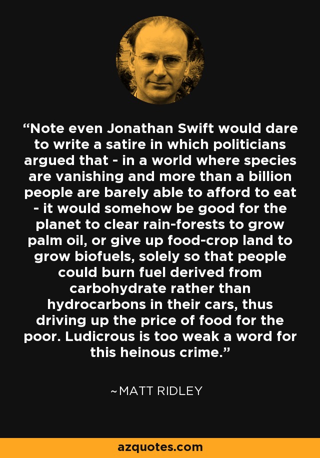 Note even Jonathan Swift would dare to write a satire in which politicians argued that - in a world where species are vanishing and more than a billion people are barely able to afford to eat - it would somehow be good for the planet to clear rain-forests to grow palm oil, or give up food-crop land to grow biofuels, solely so that people could burn fuel derived from carbohydrate rather than hydrocarbons in their cars, thus driving up the price of food for the poor. Ludicrous is too weak a word for this heinous crime. - Matt Ridley