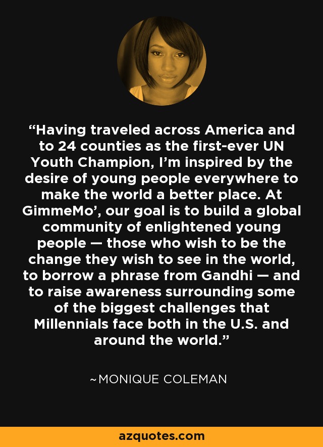 Having traveled across America and to 24 counties as the first-ever UN Youth Champion, I’m inspired by the desire of young people everywhere to make the world a better place. At GimmeMo’, our goal is to build a global community of enlightened young people — those who wish to be the change they wish to see in the world, to borrow a phrase from Gandhi — and to raise awareness surrounding some of the biggest challenges that Millennials face both in the U.S. and around the world. - Monique Coleman