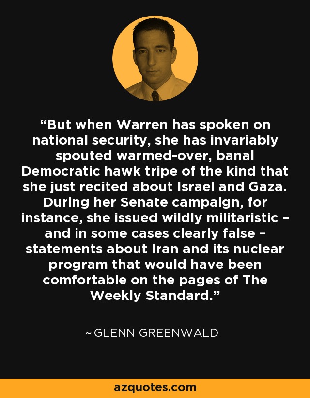 But when Warren has spoken on national security, she has invariably spouted warmed-over, banal Democratic hawk tripe of the kind that she just recited about Israel and Gaza. During her Senate campaign, for instance, she issued wildly militaristic – and in some cases clearly false – statements about Iran and its nuclear program that would have been comfortable on the pages of The Weekly Standard. - Glenn Greenwald