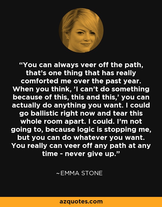You can always veer off the path, that's one thing that has really comforted me over the past year. When you think, 'I can't do something because of this, this and this,' you can actually do anything you want. I could go ballistic right now and tear this whole room apart. I could. I'm not going to, because logic is stopping me, but you can do whatever you want. You really can veer off any path at any time - never give up. - Emma Stone