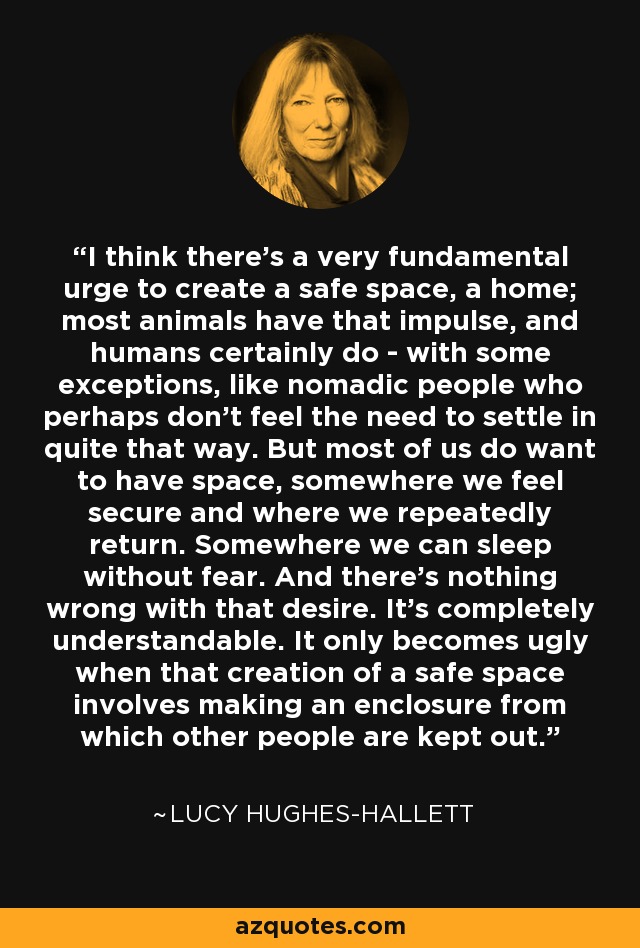 I think there's a very fundamental urge to create a safe space, a home; most animals have that impulse, and humans certainly do - with some exceptions, like nomadic people who perhaps don't feel the need to settle in quite that way. But most of us do want to have space, somewhere we feel secure and where we repeatedly return. Somewhere we can sleep without fear. And there's nothing wrong with that desire. It's completely understandable. It only becomes ugly when that creation of a safe space involves making an enclosure from which other people are kept out. - Lucy Hughes-Hallett