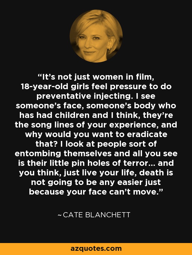 It's not just women in film, 18-year-old girls feel pressure to do preventative injecting. I see someone's face, someone's body who has had children and I think, they're the song lines of your experience, and why would you want to eradicate that? I look at people sort of entombing themselves and all you see is their little pin holes of terror... and you think, just live your life, death is not going to be any easier just because your face can't move. - Cate Blanchett