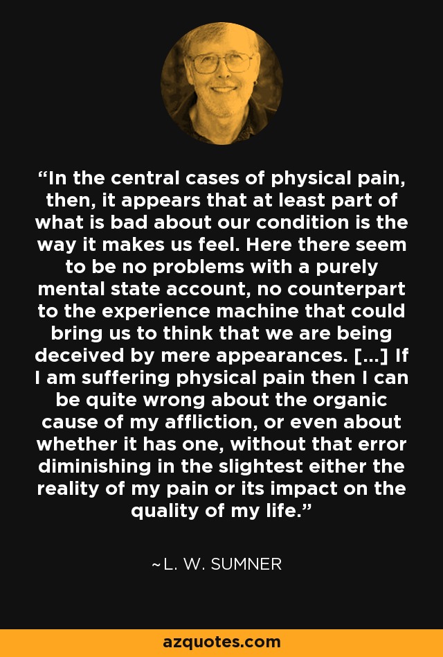 In the central cases of physical pain, then, it appears that at least part of what is bad about our condition is the way it makes us feel. Here there seem to be no problems with a purely mental state account, no counterpart to the experience machine that could bring us to think that we are being deceived by mere appearances. [...] If I am suffering physical pain then I can be quite wrong about the organic cause of my affliction, or even about whether it has one, without that error diminishing in the slightest either the reality of my pain or its impact on the quality of my life. - L. W. Sumner