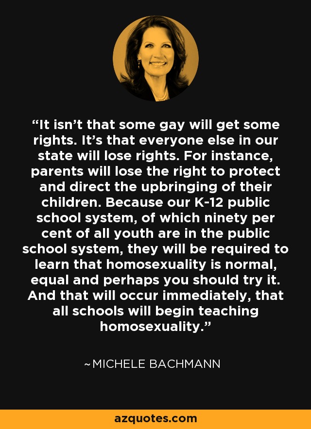 It isn't that some gay will get some rights. It's that everyone else in our state will lose rights. For instance, parents will lose the right to protect and direct the upbringing of their children. Because our K-12 public school system, of which ninety per cent of all youth are in the public school system, they will be required to learn that homosexuality is normal, equal and perhaps you should try it. And that will occur immediately, that all schools will begin teaching homosexuality. - Michele Bachmann
