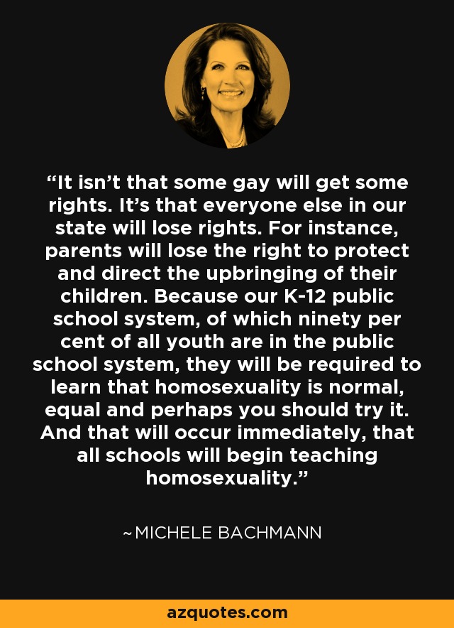 It isn't that some gay will get some rights. It's that everyone else in our state will lose rights. For instance, parents will lose the right to protect and direct the upbringing of their children. Because our K-12 public school system, of which ninety per cent of all youth are in the public school system, they will be required to learn that homosexuality is normal, equal and perhaps you should try it. And that will occur immediately, that all schools will begin teaching homosexuality. - Michele Bachmann