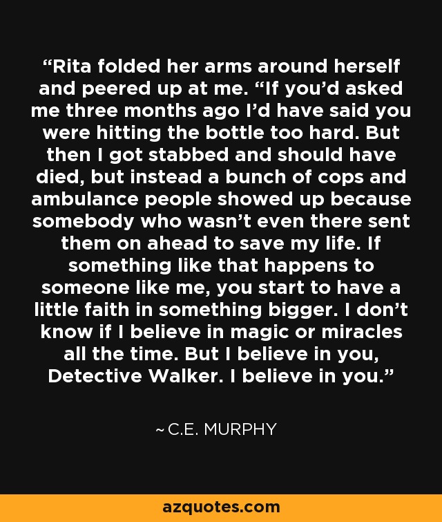 Rita folded her arms around herself and peered up at me. “If you’d asked me three months ago I’d have said you were hitting the bottle too hard. But then I got stabbed and should have died, but instead a bunch of cops and ambulance people showed up because somebody who wasn’t even there sent them on ahead to save my life. If something like that happens to someone like me, you start to have a little faith in something bigger. I don’t know if I believe in magic or miracles all the time. But I believe in you, Detective Walker. I believe in you. - C.E. Murphy