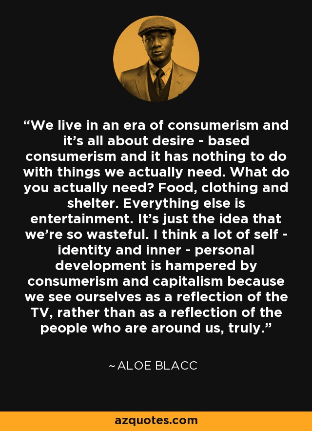 We live in an era of consumerism and it's all about desire - based consumerism and it has nothing to do with things we actually need. What do you actually need? Food, clothing and shelter. Everything else is entertainment. It's just the idea that we're so wasteful. I think a lot of self - identity and inner - personal development is hampered by consumerism and capitalism because we see ourselves as a reflection of the TV, rather than as a reflection of the people who are around us, truly. - Aloe Blacc