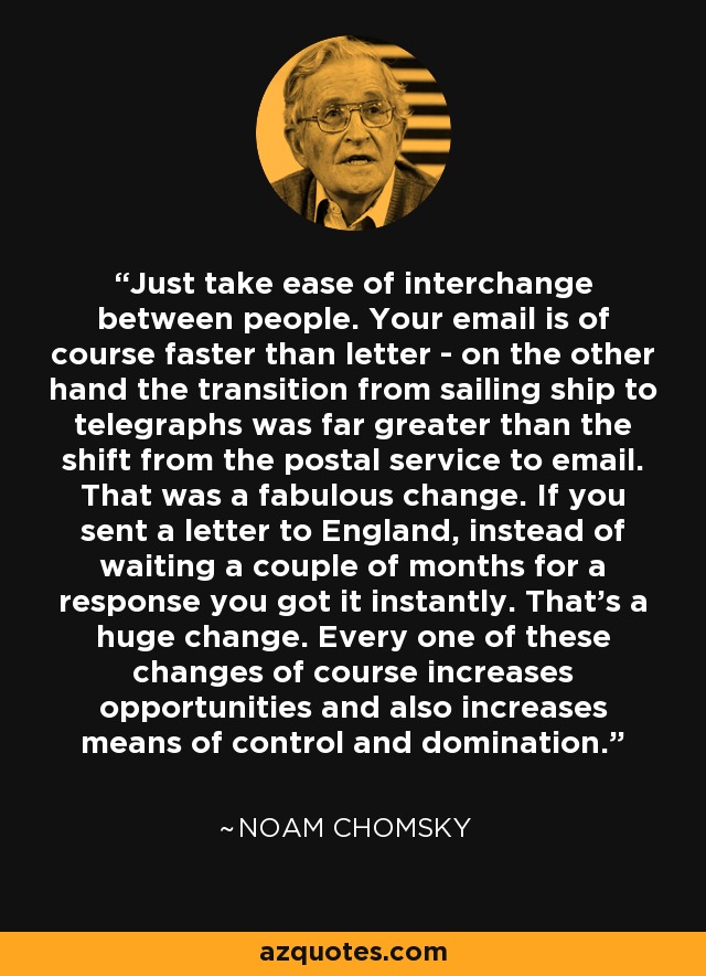 Just take ease of interchange between people. Your email is of course faster than letter - on the other hand the transition from sailing ship to telegraphs was far greater than the shift from the postal service to email. That was a fabulous change. If you sent a letter to England, instead of waiting a couple of months for a response you got it instantly. That's a huge change. Every one of these changes of course increases opportunities and also increases means of control and domination. - Noam Chomsky