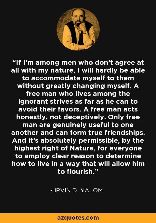 If I'm among men who don't agree at all with my nature, I will hardly be able to accommodate myself to them without greatly changing myself. A free man who lives among the ignorant strives as far as he can to avoid their favors. A free man acts honestly, not deceptively. Only free man are genuinely useful to one another and can form true friendships. And it's absolutely permissible, by the highest right of Nature, for everyone to employ clear reason to determine how to live in a way that will allow him to flourish. - Irvin D. Yalom