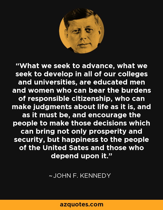 What we seek to advance, what we seek to develop in all of our colleges and universities, are educated men and women who can bear the burdens of responsible citizenship, who can make judgments about life as it is, and as it must be, and encourage the people to make those decisions which can bring not only prosperity and security, but happiness to the people of the United Sates and those who depend upon it. - John F. Kennedy