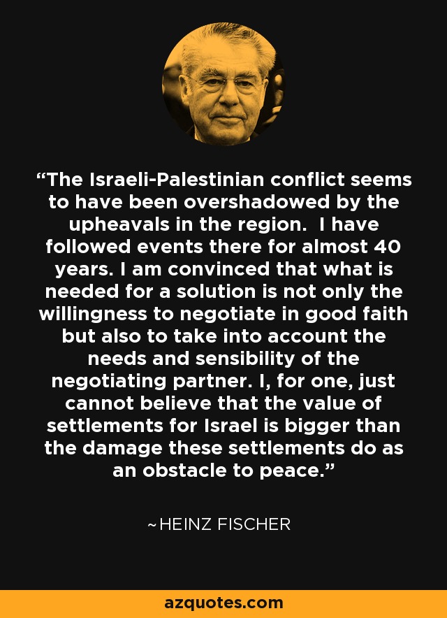 The Israeli-Palestinian conflict seems to have been overshadowed by the upheavals in the region. I have followed events there for almost 40 years. I am convinced that what is needed for a solution is not only the willingness to negotiate in good faith but also to take into account the needs and sensibility of the negotiating partner. I, for one, just cannot believe that the value of settlements for Israel is bigger than the damage these settlements do as an obstacle to peace. - Heinz Fischer