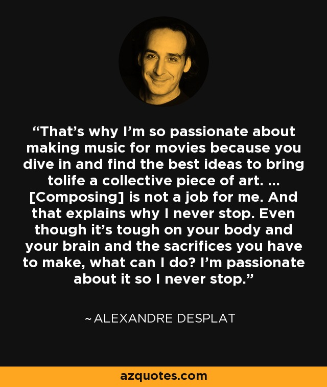 That's why I'm so passionate about making music for movies because you dive in and find the best ideas to bring tolife a collective piece of art. ... [Composing] is not a job for me. And that explains why I never stop. Even though it's tough on your body and your brain and the sacrifices you have to make, what can I do? I'm passionate about it so I never stop. - Alexandre Desplat