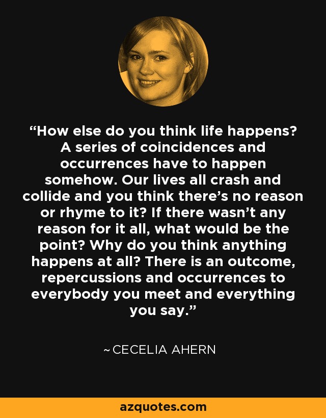 How else do you think life happens? A series of coincidences and occurrences have to happen somehow. Our lives all crash and collide and you think there's no reason or rhyme to it? If there wasn't any reason for it all, what would be the point? Why do you think anything happens at all? There is an outcome, repercussions and occurrences to everybody you meet and everything you say. - Cecelia Ahern