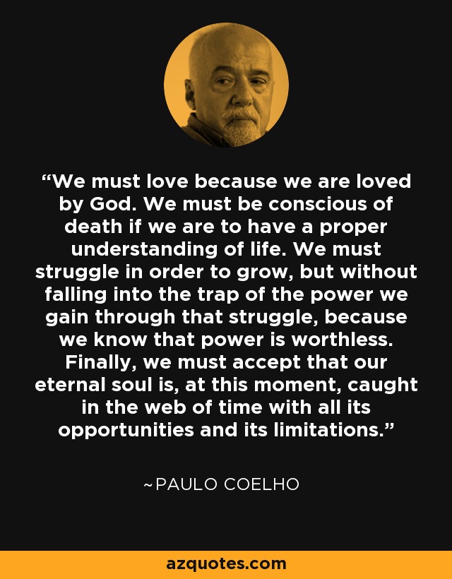 We must love because we are loved by God. We must be conscious of death if we are to have a proper understanding of life. We must struggle in order to grow, but without falling into the trap of the power we gain through that struggle, because we know that power is worthless. Finally, we must accept that our eternal soul is, at this moment, caught in the web of time with all its opportunities and its limitations. - Paulo Coelho