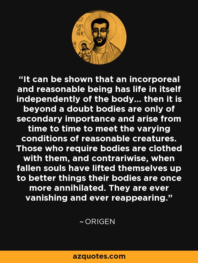 It can be shown that an incorporeal and reasonable being has life in itself independently of the body... then it is beyond a doubt bodies are only of secondary importance and arise from time to time to meet the varying conditions of reasonable creatures. Those who require bodies are clothed with them, and contrariwise, when fallen souls have lifted themselves up to better things their bodies are once more annihilated. They are ever vanishing and ever reappearing. - Origen