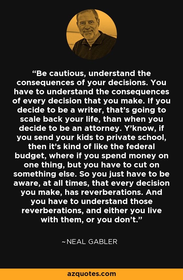 Be cautious, understand the consequences of your decisions. You have to understand the consequences of every decision that you make. If you decide to be a writer, that's going to scale back your life, than when you decide to be an attorney. Y'know, if you send your kids to private school, then it's kind of like the federal budget, where if you spend money on one thing, but you have to cut on something else. So you just have to be aware, at all times, that every decision you make, has reverberations. And you have to understand those reverberations, and either you live with them, or you don't. - Neal Gabler