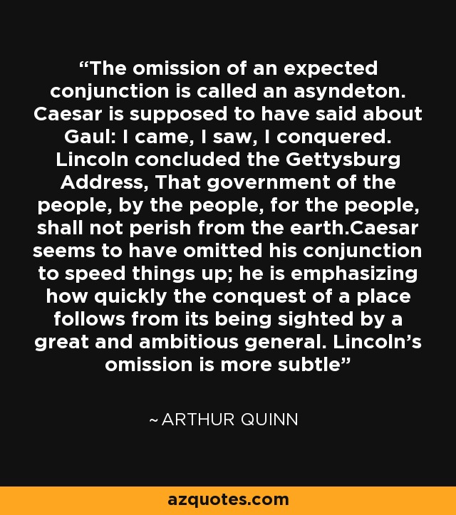 The omission of an expected conjunction is called an asyndeton. Caesar is supposed to have said about Gaul: I came, I saw, I conquered. Lincoln concluded the Gettysburg Address, That government of the people, by the people, for the people, shall not perish from the earth.Caesar seems to have omitted his conjunction to speed things up; he is emphasizing how quickly the conquest of a place follows from its being sighted by a great and ambitious general. Lincoln's omission is more subtle - Arthur Quinn
